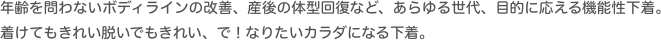 年齢を問わないボディラインの改善、産後の体型回復など、あらゆる世代、目的に応える機能性下着。着けてもきれい脱いでもきれい、で！なりたいカラダになる下着。